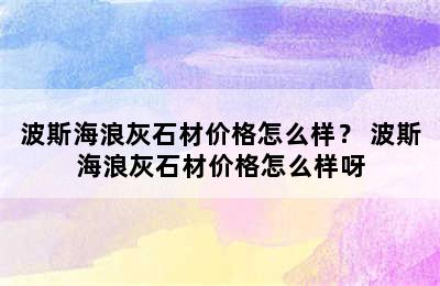 波斯海浪灰石材价格怎么样？ 波斯海浪灰石材价格怎么样呀